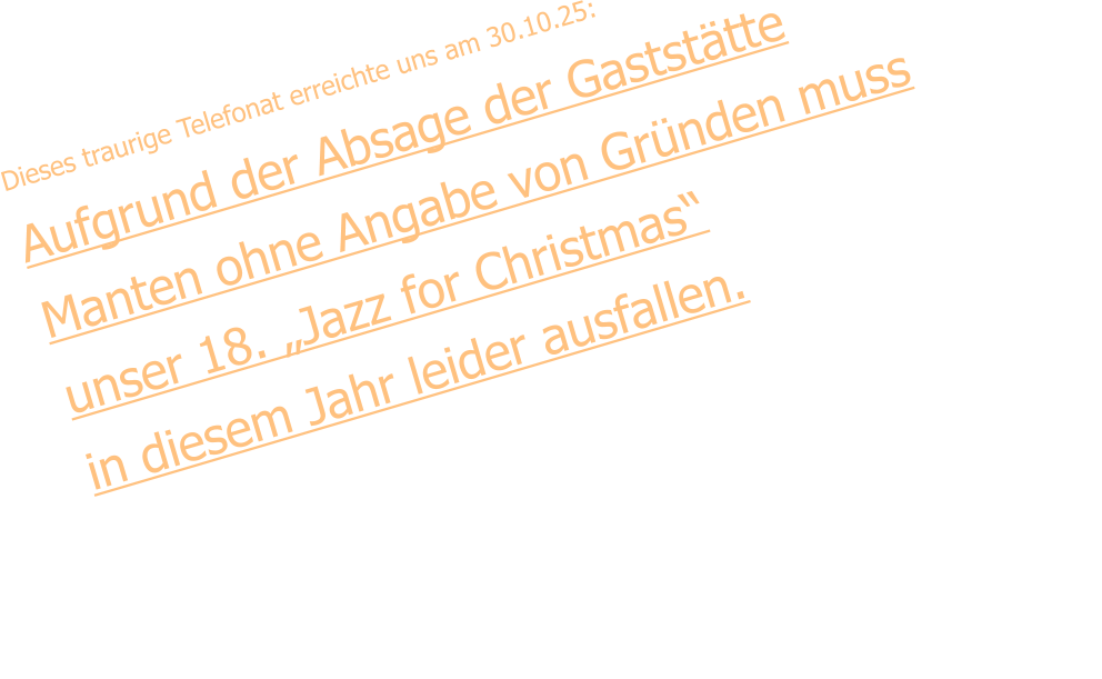 Dieses traurige Telefonat erreichte uns am 30.10.25: Aufgrund der Absage der Gaststätte Manten ohne Angabe von Gründen muss  unser 18. „Jazz for Christmas“  in diesem Jahr leider ausfallen.  Gleichzeitig sollte es unsere 50. Band-Geburtstagsfeier sein. Wir  bedauern diese Entscheidung und können den Grund dafür nicht nachvollziehen. Wir planen, diese traditionsreiche Jazz-Veranstaltung im neuen „Gelderner Brauhaus“  ab 2027 fortzusetzen.